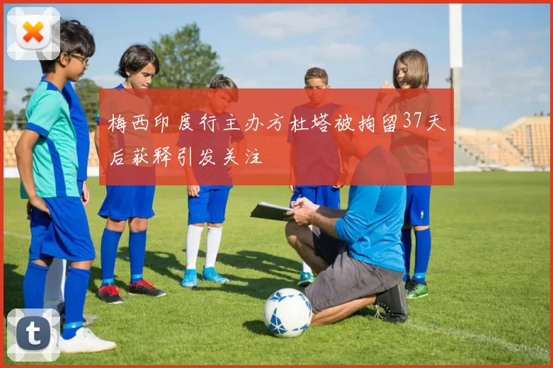 梅西印度行主办方杜塔被拘留37天后获释引发关注