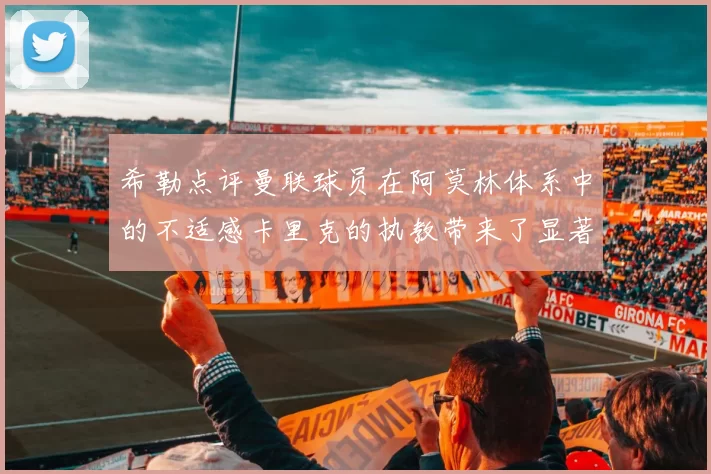 希勒点评曼联球员在阿莫林体系中的不适感卡里克的执教带来了显著变化