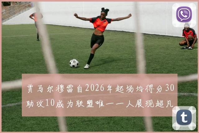 贾马尔穆雷自2026年起场均得分30助攻10成为联盟唯一一人展现超凡实力