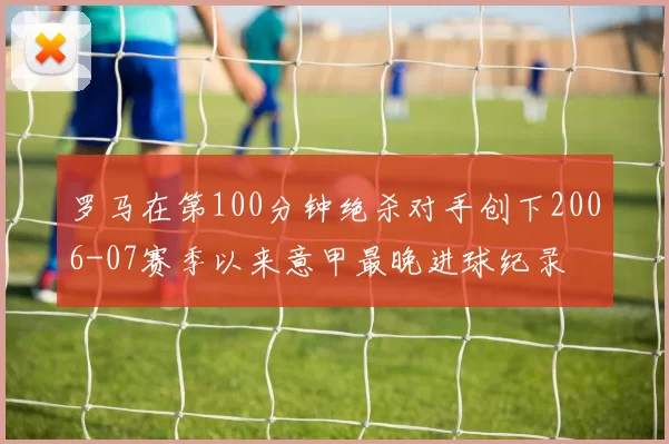 罗马在第100分钟绝杀对手创下2006-07赛季以来意甲最晚进球纪录
