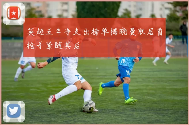 英超五年净支出榜单揭晓曼联居首枪手紧随其后