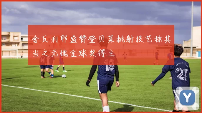 舍瓦利耶盛赞登贝莱挑射技艺称其当之无愧金球奖得主