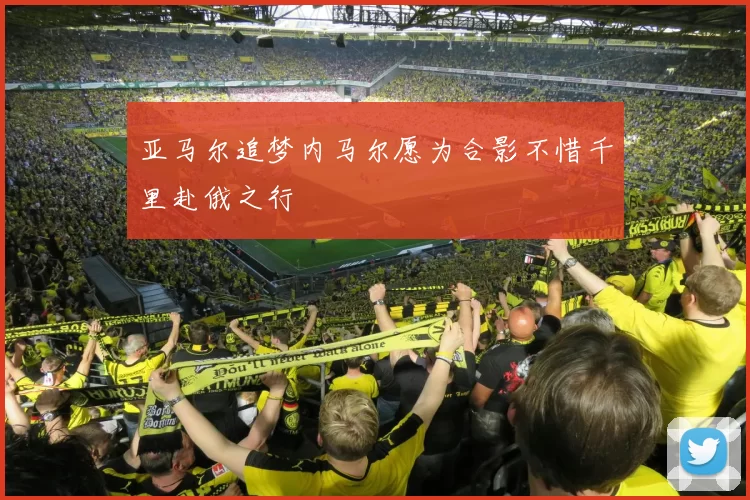 亚马尔追梦内马尔愿为合影不惜千里赴俄之行