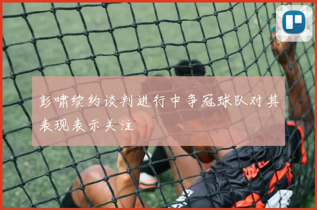 彭啸续约谈判进行中争冠球队对其表现表示关注